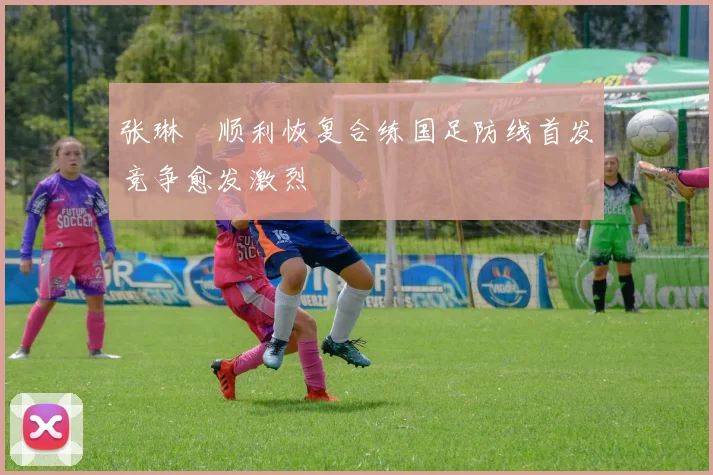 张琳芃顺利恢复合练国足防线首发竞争愈发激烈