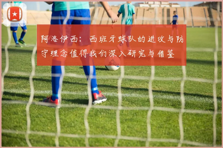 阿洛伊西：西班牙球队的进攻与防守理念值得我们深入研究与借鉴