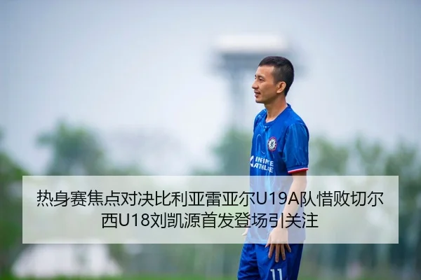 热身赛焦点对决比利亚雷亚尔U19A队惜败切尔西U18刘凯源首发登场引关注
